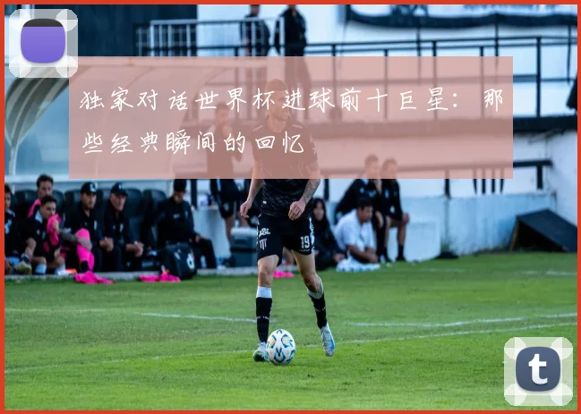 独家对话世界杯进球前十巨星：那些经典瞬间的回忆