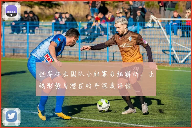 世界杯法国队小组赛分组解析：出线形势与潜在对手深度评估