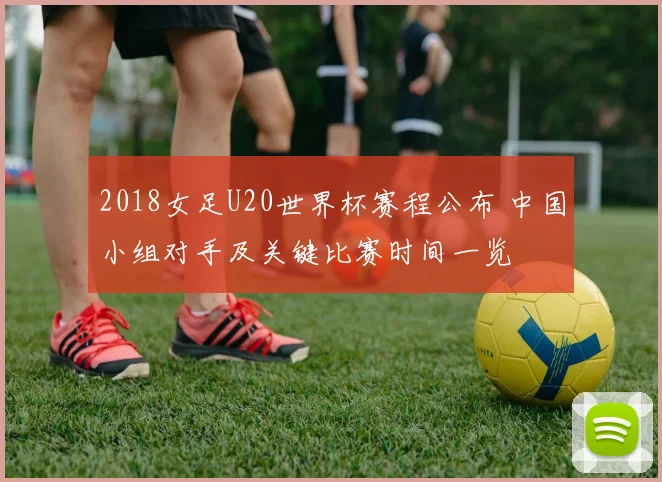 2018女足U20世界杯赛程公布 中国小组对手及关键比赛时间一览