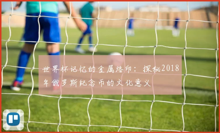 世界杯记忆的金属烙印：探秘2018年俄罗斯纪念币的文化意义