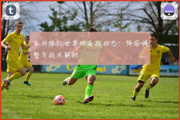 亚洲球队世界杯备战动态:阵容调整与战术解析