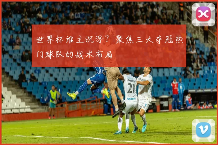 世界杯谁主沉浮？聚焦三大夺冠热门球队的战术布局
