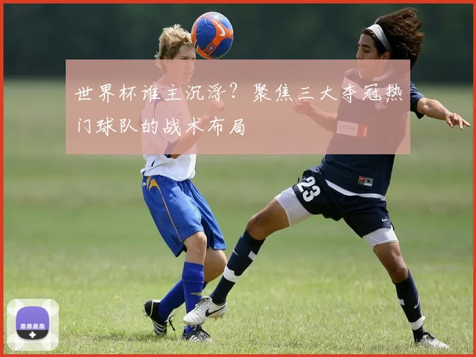 世界杯谁主沉浮？聚焦三大夺冠热门球队的战术布局