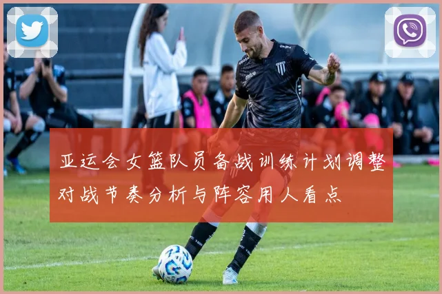 亚运会女篮队员备战训练计划调整对战节奏分析与阵容用人看点