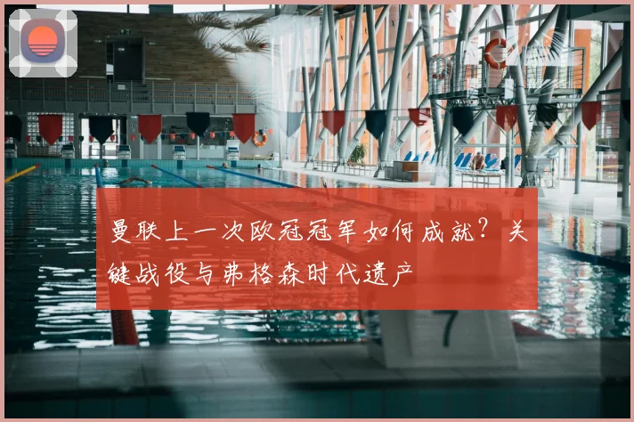 曼联上一次欧冠冠军如何成就？关键战役与弗格森时代遗产