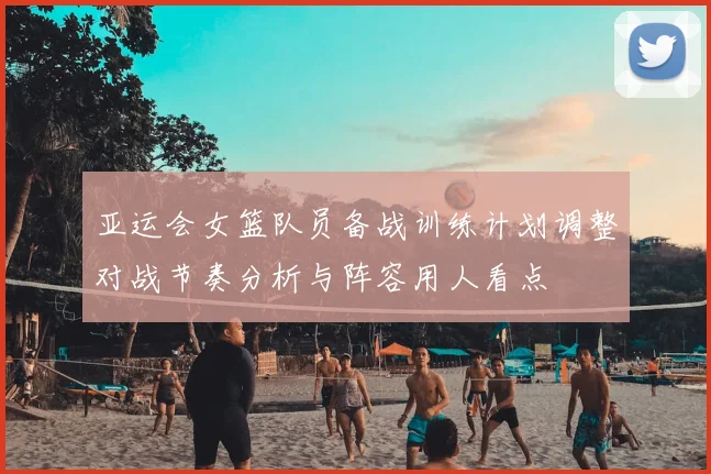 亚运会女篮队员备战训练计划调整对战节奏分析与阵容用人看点