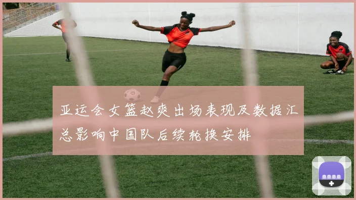 亚运会女篮赵爽出场表现及数据汇总影响中国队后续轮换安排