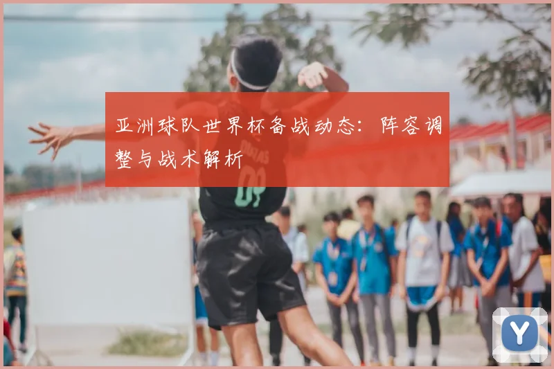 亚洲球队世界杯备战动态:阵容调整与战术解析