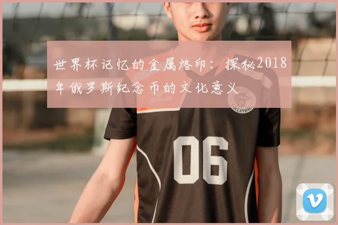 世界杯记忆的金属烙印：探秘2018年俄罗斯纪念币的文化意义