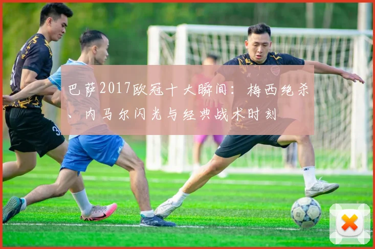 巴萨2017欧冠十大瞬间：梅西绝杀、内马尔闪光与经典战术时刻