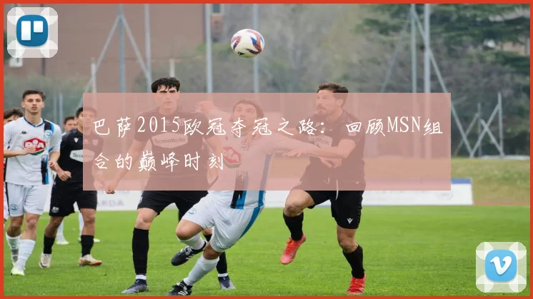 巴萨2015欧冠夺冠之路：回顾MSN组合的巅峰时刻