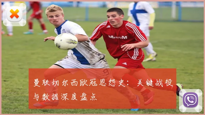 曼联切尔西欧冠恩怨史：关键战役与数据深度盘点