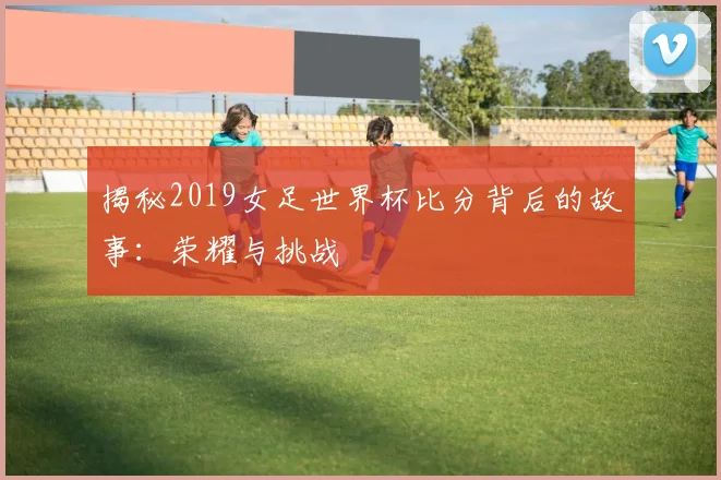 揭秘2019女足世界杯比分背后的故事:荣耀与挑战
