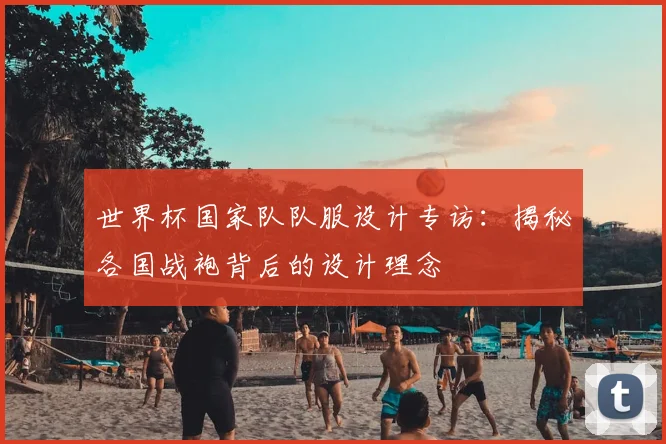 世界杯国家队队服设计专访:揭秘各国战袍背后的设计理念