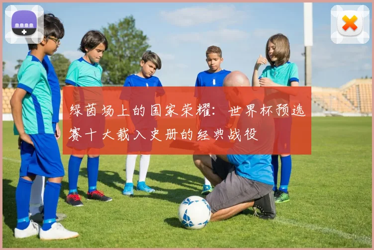绿茵场上的国家荣耀：世界杯预选赛十大载入史册的经典战役