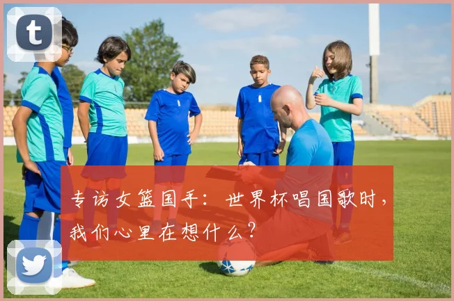 专访女篮国手:世界杯唱国歌时,我们心里在想什么?